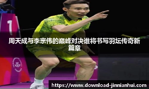 周天成与李宗伟的巅峰对决谁将书写羽坛传奇新篇章